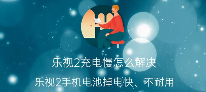 乐视2充电慢怎么解决 乐视2手机电池掉电快、不耐用，怎么办？